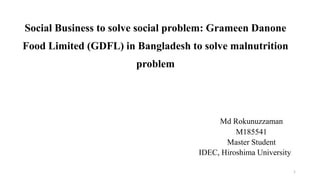 Social Business to solve social problem: Grameen Danone
Food Limited (GDFL) in Bangladesh to solve malnutrition
problem
Md Rokunuzzaman
M185541
Master Student
IDEC, Hiroshima University
1
 