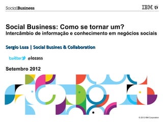 Social Business: Como se tornar um?
Intercâmbio de informação e conhecimento em negócios sociais

Sergio Loza | Social Busines & Collaboration

          @lozass


Setembro 2012




                                                    © 2012 IBM Corporation
 