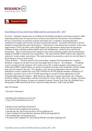 Social Business Services in the Cloud: Market and Forecast Analysis 2013 - 2018
Overview: Enterprise organizations are challenged with adopting optimized social business practices while
integrating global teams, driving innovation, and increased productivity.The promise of Social Business
Services in the Cloud is to transform customer information into a competitive advantage through a
combination of insights and real-time customer experience/perceptions. Actionable information is derived
through leveraging Big Data and related analytics. Deployment to date indicate great potential with revenue
improvements of 28% and 108% positive ROI.Despite great opportunities, deployment and operational
challenges remain, including ensuring reliable and secure infrastructure, secured system, and network
management. This research analyzes the enterprise social software platform market and cloud deployment
ranging from SMBs to enterprise-level organizations. The report includes SWOT analysis and comparative
analysis by vendor, product, and solution. The report provides forecast analysis and a view into the future of
Social Business Services in the Cloud.
Target Audience: Network operators Social networking companies Cloud infrastructure companies
Enterprise companies of all types Social and cloud application developers Key Findings: A landmark
year for social/cloud in the enterprise, 2013 marks at least 50% of global enterprise will adopting social
collaboration IBM is ranked number one among social platform vendors with considerable customer market
share and will remain be the same The enterprise social and cloud collaboration software platform
marketplace revenue is predicted to reach US$ 5.9 billion by 2018 Worldwide enterprise collaborative IT
spending is expected to grow at 26.1% CAGR representing an overall $ Trillion opportunity by 2018
Companies/Organizations in Report: IBM, Salesforce, Microsoft, Yammer, NewsGator, Jive, Telligent,
Socialtext, Mzinga, Communispace, Lithium, SucessFactors, Citrix, Oracle, Saba, Cisco, Orange, Accenture,
Alcatel-Lucent, Dell, Siemens, Liveperson, LinkedIn, Facebook, Twitter, Ford, Satel Oy, Pt Bambu Desa,
Ferring Italy, CME Federal Credit Union, American Family Insurance, Add Council & DDB
table Of Contents:
1.0executive Summary6
2.0defining Social Businesses Services8
2.1types Of Social Business Service 8
3.0market Trend And Future Prediction9
3.1social & Cloud Computing Convergence9
3.2mobile Become The Governing Power Of Social Business10
3.3giant Vendors For Social Business Solutions Will Be Rocking Still 10
3.4new Stakeholders In Organizations10
3.5security And Compliance For Social Media Will Become More Importance10
Social Business Services in the Cloud: Market and Forecast Analysis 2013 - 2018
 