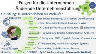 Folgen für die Unternehmen –
            Ändernde Unternehmensführung
Einleitung: IT-Unternehmen als Vorläufer
    globalisiert          Open Source Bewegung, Co-Creation, Crowdsourcing
                              User Generated Content, Prosumers, Wiki‘s
                                Cloud, Software as a Service, GPL,    , BitTorrent
                                Deliverables, Flexible Arbeitsmodelle, Agile, etc.
                               Netiquette, FOSS, Copyleft, Support-Communities
                              Twitterers etc, Shared Source, Open Systems,
total vernetzt            Communities, Social Platforms, Forums
& online             SCRUM („Agile“ SW-Entwicklung Democratic SW-Devl)
 