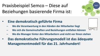 Praxisbeispiel Semco – Diese auf
Beziehungen basierende Firma ist:
•   Eine demokratisch geführte Firma
    –   Wo die Verantwortung in den Händen der Mitarbeiter liegt
    –   Wo sich die Gemeinschaften und Beziehungen entfalten können
    –   Wo die Manager hinter den Mitarbeitern und nicht vor Ihnen stehen
•   Das demokratische Führungsmodell ist das ädequate
    Managementmodell für das 21. Jahrhundert!
 