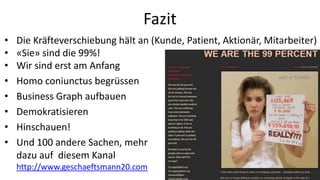 Fazit
•   Die Kräfteverschiebung hält an (Kunde, Patient, Aktionär, Mitarbeiter)
•   «Sie» sind die 99%!
•   Wir sind erst am Anfang
                                                                 99% @ Tumblr
•   Homo coniunctus begrüssen
•   Business Graph aufbauen
•   Demokratisieren
•   Hinschauen!
•   Und 100 andere Sachen, mehr
    dazu auf diesem Kanal
    http://www.geschaeftsmann20.com
 