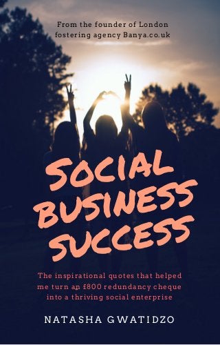 Social
business
success
From the founder of London
fostering agency Banya.co.uk
The inspirational quotes that helped
me turn an £800 redundancy cheque
into a thriving social enterprise
N A T A S H A G W A T I D Z O
 