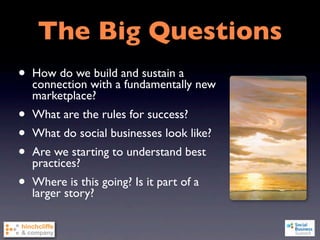 The Big Questions
•   How do we build and sustain a
    connection with a fundamentally new
    marketplace?
•   What are the rules for success?
•   What do social businesses look like?
•   Are we starting to understand best
    practices?
•   Where is this going? Is it part of a
    larger story?
 