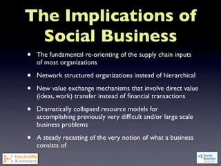 The Implications of
  Social Business
•   The fundamental re-orienting of the supply chain inputs
    of most organizations

•   Network structured organizations instead of hierarchical

•   New value exchange mechanisms that involve direct value
    (ideas, work) transfer instead of ﬁnancial transactions

•   Dramatically collapsed resource models for
    accomplishing previously very difﬁcult and/or large scale
    business problems

•   A steady recasting of the very notion of what a business
    consists of
 