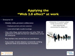 Applying the
                         “Web 2.0 effect” at work
• Enterprise 2.0
                                                               Enterprise 2.0 systems adapt
   – Globally visible, persistent collaboration                 to the environment, rather
       • Employees, partners, and even customers                     than requiring the
                                                                environment to adapt to it.
       • Leaves behind highly reusable knowledge

   – Uses wikis, blogs, social networks, and other Web 2.0
     applications to enable low-barrier collaboration across
     the enterprise
   – Puts workers into central focus as contributors
   – Case studies of early adoption consistently verifying
     signiﬁcant levels of productivity and innovation
 
