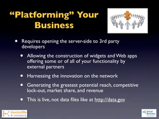 “Platforming” Your
     Business
 •   Requires opening the server-side to 3rd party
     developers
     •   Allowing the construction of widgets and Web apps
         offering some or of all of your functionality by
         external partners
     •   Harnessing the innovation on the network
     •   Generating the greatest potential reach, competitive
         lock-out, market share, and revenue
     •   This is live, not data ﬁles like at http://data.gov
 