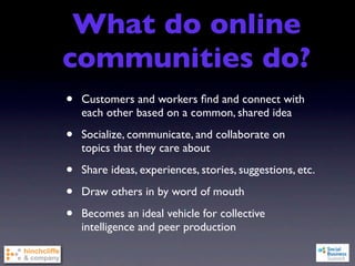What do online
communities do?
•   Customers and workers ﬁnd and connect with
    each other based on a common, shared idea

•   Socialize, communicate, and collaborate on
    topics that they care about

•   Share ideas, experiences, stories, suggestions, etc.

•   Draw others in by word of mouth

•   Becomes an ideal vehicle for collective
    intelligence and peer production
 
