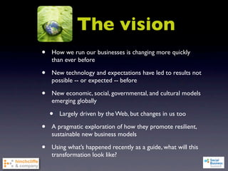 The vision
•   How we run our businesses is changing more quickly
    than ever before

•   New technology and expectations have led to results not
    possible -- or expected -- before

•   New economic, social, governmental, and cultural models
    emerging globally

    •   Largely driven by the Web, but changes in us too

•   A pragmatic exploration of how they promote resilient,
    sustainable new business models

•   Using what’s happened recently as a guide, what will this
    transformation look like?
 