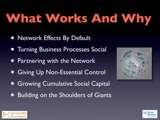 What Works And Why
• Network Effects By Default
• Turning Business Processes Social
• Partnering with the Network
• Giving Up Non-Essential Control
• Growing Cumulative Social Capital
• Building on the Shoulders of Giants
 