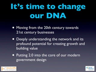 It’s time to change
      our DNA
• Moving from the 20th century towards
  21st century businesses
• Deeply understanding the network and its
  profound potential for creating growth and
  building value
• Putting 2.0 into the core of our modern
  government design
 