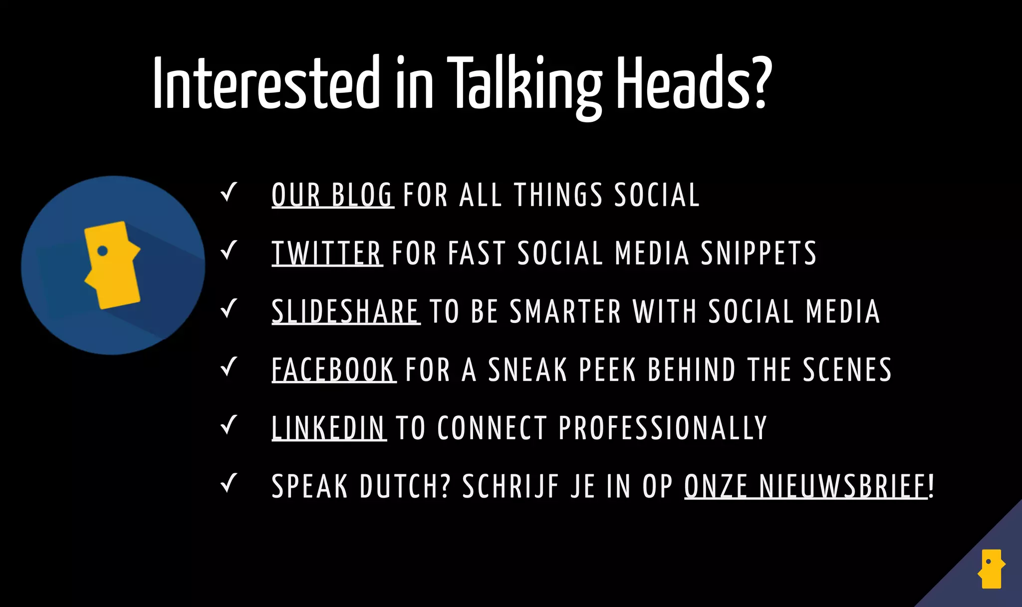 ✓ OUR BLOG FOR ALL THINGS SOCIAL
✓ TWITTER FOR FAST SOCIAL MEDIA SNIPPETS
✓ SLIDESHARE TO BE SMARTER WITH SOCIAL MEDIA
✓ FACEBOOK FOR A SNEAK PEEK BEHIND THE SCENES
✓ LINKEDIN TO CONNECT PROFESSIONALLY
✓ SPEAK DUTCH? SCHRIJF JE IN OP ONZE NIEUWSBRIEF!
Interested in Talking Heads?
 