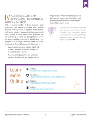 Spredfast Social Business Textbook 10
IV.Assigning Access and
Permissions - implementing
Checks & Balances
With a growing number of brand accounts, social
contributors, and activity taking place across multiple
channels each day, having an organized plan in place to
scale social programs is essential. Just as governments
use a system of checks and balances to ensure that
no single group or branch has disproportionate power,
the same should be considered for social brands. Every
company has a unique structure based on various
organizational elements, however each should start by:
•	Equipping internal teams with the right level
of access (planning, publishing, analysis) to
appropriate social accounts
•	Providing strategic direction and functional
guidance through initial and ongoing training
•	Organizing the infrastructure of accounts and
people using systems and tools to help scale
productively and reduce the opportunity for
oversight or security errors
Assess and align individual social contributors
with accounts and strategic direction
to enable social contribution. Identify
infrastructure needs such as a social media
management system to organize and scale
ongoing social growth.
Tipsheet:
Social Structure and Organization Trends
Presentation:
Scaling Social Media Programs across the Enterprise
Blog Post:
Adopting Social Media Company Wide
Tipsheet:
How Does Your Social Garden Grow?
DESKTOP
compose
book
book
Learn
More
Online
Brand
Action
Item
Chapter II Government
 