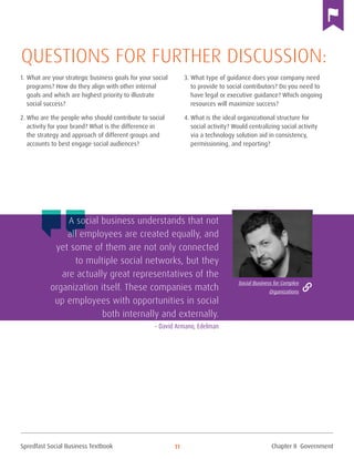 Spredfast Social Business Textbook 11
1.	What are your strategic business goals for your social
programs? How do they align with other internal
goals and which are highest priority to illustrate
social success?
2.	Who are the people who should contribute to social
activity for your brand? What is the difference in
the strategy and approach of different groups and
accounts to best engage social audiences?
3.	What type of guidance does your company need
to provide to social contributors? Do you need to
have legal or executive guidance? Which ongoing
resources will maximize success?
4.	What is the ideal organizational structure for
social activity? Would centralizing social activity
via a technology solution aid in consistency,
permissioning, and reporting?
Questions for further discussion:
A social business understands that not
all employees are created equally, and
yet some of them are not only connected
to multiple social networks, but they
are actually great representatives of the
organization itself. These companies match
up employees with opportunities in social
both internally and externally.
– David Armano, Edelman
Social Business for Complex
Organizations
Chapter II Government
 
