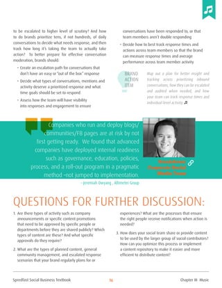 Spredfast Social Business Textbook 16
to be escalated to higher level of scrutiny? And how
to do brands prioritize tens, if not hundreds, of daily
conversations to decide what needs response, and then
track how long it’s taking the team to actually take
action? To better prepare for effective conversation
moderation, brands should:
•	Create an escalation path for conversations that
don’t have an easy or “out of the box” response
•	Decide what types of conversations, mentions and
activity deserve a prioritized response and what
time goals should be set to respond
•	Assess how the team will have visibility
into responses and engagement to ensure
conversations have been responded to, or that
team members aren’t double responding
•	Decide how to best track response times and
actions across team members so that the brand
can measure response times and average
performance across team member activity
Map out a plan for better insight and
tracking across prioritizing inbound
conversations, how they can be escalated
and audited when needed, and how
your team can track response times and
individual-level activity.
1.	Are there types of activity such as company
announcements or specific content promotions
that need to be approved by specific people or
departments before they are shared publicly? Which
types of content are these? And what specific
approvals do they require?
2.	What are the types of planned content, general
community management, and escalated response
scenarios that your brand regularly plans for or
experiences? What are the processes that ensure
the right people receive notifications when action is
needed?
3.	How does your social team share or provide content
to be used by the larger group of social contributors?
How can you optimize this process or implement
a content repository to make it easier and more
efficient to distribute content?
Questions for further discussion:
Brand
Action
Item
Companies who run and deploy blogs/
communities/FB pages are at risk by not
first getting ready. We found that advanced
companies have deployed internal readiness
such as governance, education, policies,
process, and a roll-out program in a pragmatic
method –not jumped to implementation.
– Jeremiah Owyang , Altimeter Group
Breakdown:
Corporate Social
Media Team
Chapter III Music
 