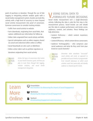 Spredfast Social Business Textbook 21
point of purchase or donation. Through the use of link
tagging or integrating website analytic goals with a
social media management system, brands can track this
activity with a high level of accuracy to move beyond
social activity measurement into proof of conversion.
Common conversions to consider tracking include:
•	Traffic from social activity to website
•	Form downloads, originating from social links, that
capture additional user information for follow up
•	Online Sales originated from social activity and links
•	Special redemptions such as online coupons shared
via social and redeemed either online or offline
•	Social Downloads on sites such as SlideShare
•	Online action taken such as petition signatures or
donations originating from social activity
Define the types of conversions that matter
to your brand’s business goals and how you
plan to track them through link tagging,
website analytics, and social media
management integration.
V.Using Social Data to
Formulate Future Decisions
Social media measurement isn’t a single-dimension
activity. Collecting the data is only the first step in the
measurement process. Social brands can and should
use this data to analyze performance and trends across
audiences, content, and activities. These findings can
help determine:
•	Content Preference – which content maximizes
engagement
•	Content Efficiency – which content drives conversions
•	Audience Technographics – who comprises your
social audiences and what do they seek from your
brand on social channels?
Determine what constitutes “successful”
social activity and create an approach to
percolateandassesstrendsataprogrammatic
level. Unearth takeaways on which social
activities work best universally and identify
audience or channel specific trends.
Brand
Action
Item
Brand
Action
Item
Presentation:
Best Practices for Measuring the impact of Social Engagement
Worksheet:
Measuring the Impact of Social Engagement
Tipsheet:
Benchmarking Engagement and Interactions
DESKTOP
openbook
book
Learn
More
Online
Chapter IV Math
 
