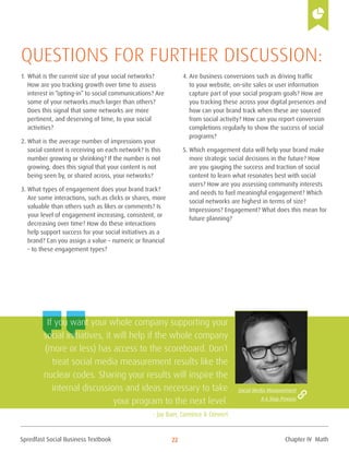 Spredfast Social Business Textbook 22
1.	What is the current size of your social networks?
How are you tracking growth over time to assess
interest in “opting-in” to social communications? Are
some of your networks much larger than others?
Does this signal that some networks are more
pertinent, and deserving of time, to your social
activities?
2.	What is the average number of impressions your
social content is receiving on each network? Is this
number growing or shrinking? If the number is not
growing, does this signal that your content is not
being seen by, or shared across, your networks?
3.	What types of engagement does your brand track?
Are some interactions, such as clicks or shares, more
valuable than others such as likes or comments? Is
your level of engagement increasing, consistent, or
decreasing over time? How do these interactions
help support success for your social initiatives as a
brand? Can you assign a value – numeric or financial
– to these engagement types?
4.	Are business conversions such as driving traffic
to your website, on-site sales or user information
capture part of your social program goals? How are
you tracking these across your digital presences and
how can your brand track when these are sourced
from social activity? How can you report conversion
completions regularly to show the success of social
programs?
5.	Which engagement data will help your brand make
more strategic social decisions in the future? How
are you gauging the success and traction of social
content to learn what resonates best with social
users? How are you assessing community interests
and needs to fuel meaningful engagement? Which
social networks are highest in terms of size?
Impressions? Engagement? What does this mean for
future planning?
Questions for further discussion:
If you want your whole company supporting your
social initiatives, it will help if the whole company
(more or less) has access to the scoreboard. Don’t
treat social media measurement results like the
nuclear codes. Sharing your results will inspire the
internal discussions and ideas necessary to take
your program to the next level.
- Jay Baer, Convince & Convert
Social Media Measurement
A 6 Step Process
Chapter IV Math
 