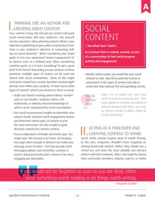 Spredfast Social Business Textbook 25
I.Thinking like an author and
creating great content
True, content is king. But not just any content will spark
social conversation with your audiences. Ask yourself
two key questions when planning content: What is your
objective in publishing to your online communities? And,
what is your customer’s objective in connecting with
you on social channels? When considering your brand
goals: Is it to raise awareness? Inspire engagement? Or
to convert users in a defined way? When considering
customer goals: Is it to learn something? To get a good
deal? To be heard? Depending on your answers to these
questions, multiple types of content can be used and
shared with social communities. Some of this might
need to be created from scratch, but other content might
already exist within your company. To best assess what
types of “owned” content your brand can share in social:
•	Audit your brand’s existing content library. Content
such as case studies, customer stories, rich
multimedia, or industry relevant knowledge or
advice can be repurposed for social consumption.
•	Use social measurement insights to determine new
content needs. Examine social engagement metrics
and determine which types of content receive
the most interaction. Use this insight to guide
decisions around new content creation.
•	Assess implications of length and media type. You
might have 140 characters to Tweet, but keeping
messages short enough to Retweet can make your
message easier to share. Text may provide richer
messaging options, but remember, a picture is
worth a thousand words (and is shown to be more
engaging and shareable).
•	Identify which actions you would like your social
network to take. Map these potential actions or
conversions to the types of content and calls to
action that help motivate the corresponding activity.
Make a list of content your social team
needs to create on an ongoing basis – from
status updates on Facebook and LinkedIn to
long form blog posts and videos – and create
an editorial calendar to address timing for
creation and sharing.
II.Acting as a publisher and
curating content to share
Social media activity inspires word of mouth sharing.
In this vein, companies shouldn’t focus singularly on
sharing brand-only content. Rather, they should use a
critical eye and share the most valuable and relevant
content with their networks. Often, this might be shared
from community members, industry experts, or media
Brand
Action
Item
SOCIAL
Content
(n.) Content that is created, curated, or part
of a conversation to fuel social program
activity and engagement
’so-shəl kən-’tent
If you would not be forgotten as soon as you are dead, either
write something worth reading or do things worth writing.
– Benjamin Franklin
Chapter V English
 