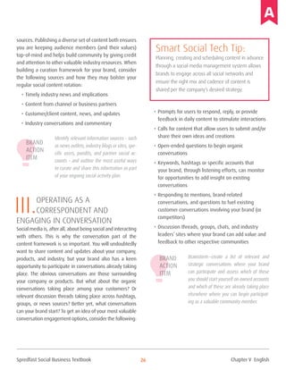 Spredfast Social Business Textbook 26
sources. Publishing a diverse set of content both ensures
you are keeping audience members (and their values)
top-of-mind and helps build community by giving credit
and attention to other valuable industry resources. When
building a curation framework for your brand, consider
the following sources and how they may bolster your
regular social content rotation:
•	Timely industry news and implications
•	Content from channel or business partners
•	Customer/client content, news, and updates
•	Industry conversations and commentary
Identify relevant information sources – such
as news outlets, industry blogs or sites, spe-
cific users, pundits, and partner social ac-
counts – and outline the most useful ways
to curate and share this information as part
of your ongoing social activity plan.
III.operating as a
correspondent and
engaging in conversation
Social media is, after all, about being social and interacting
with others. This is why the conversation part of the
content framework is so important. You will undoubtedly
want to share content and updates about your company,
products, and industry, but your brand also has a keen
opportunity to participate in conversations already taking
place. The obvious conversations are those surrounding
your company or products. But what about the organic
conversations taking place among your customers? Or
relevant discussion threads taking place across hashtags,
groups, or news sources? Better yet, what conversations
can your brand start? To get an idea of your most valuable
conversation engagement options, consider the following:
•	Prompts for users to respond, reply, or provide
feedback in daily content to stimulate interactions
•	Calls for content that allow users to submit and/or
share their own ideas and creations
•	Open-ended questions to begin organic
conversations
•	Keywords, hashtags or specific accounts that
your brand, through listening efforts, can monitor
for opportunities to add insight on existing
conversations
•	Responding to mentions, brand-related
conversations, and questions to fuel existing
customer conversations involving your brand (or
competitors)
•	Discussion threads, groups, chats, and industry
leaders’ sites where your brand can add value and
feedback to other respective communities
Brainstorm—create a list of relevant and
strategic conversations where your brand
can participate and assess which of these
you should start yourself on owned accounts
and which of these are already taking place
elsewhere where you can begin participat-
ing as a valuable community member.
Smart Social Tech Tip:
Planning, creating and scheduling content in advance
through a social media management system allows
brands to engage across all social networks and
ensure the right mix and cadence of content is
shared per the company’s desired strategy.
Brand
Action
Item
Brand
Action
Item
Chapter V English
 