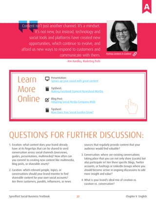 Spredfast Social Business Textbook 27
1.	Creation: what content does your brand already
have at its fingertips that can be shared to seed
conversation across social channels (overviews,
guides, presentations, multimedia)? How often can
you commit to creating new content like multimedia,
blog posts, or shareable assets?
2.	Curation: which relevant people, topics, or
conversations should your brand monitor to find
shareable content for your own social accounts?
Are there customers, pundits, influencers, or news
sources that regularly provide content that your
audience would find valuable?
3.	Conversation: where are existing conversations
taking place that you can not only share (curate) but
also participate in? Are there specific blogs, Twitter
accounts, or hashtags or LinkedIn Groups where you
should become active in ongoing discussions to add
more insight and value?
4.	What is your brand’s ideal mix of creation vs.
curation vs. conversation?
Questions for further discussion:
Content isn’t just another channel. It’s a mindset.
It’s not new, but instead, technology and
social tools and platforms have created new
opportunities, which continue to evolve, and
afford us new ways to respond to customers and
communicate with them.
- Ann Handley, Marketing Profs
Presentation:
Spruce up your social with great content
TipSheet:
Making Facebook Content Newsfeed-Worthy
Blog Post:
Adopting Social Media Company Wide
Tipsheet:
How Does Your Social Garden Grow?
DESKTOP
compose
book
book
Learn
More
Online
Putting Content in Context
Chapter V English
 