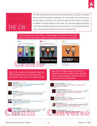 Spredfast Social Business Textbook 28
The CWTelevision Network is home to shows like 90210, Gossip Girl, The Vampire
Diaries, and the Sex and the City prequel, The Carrie Diaries. The social presences
for each show are tailored to the style and audience of the show. For instance,
in addition to sharing updates on the show, cast, and crew, @gossipgirl dishes
on the latest celebrity gossip (you know you love her). See how other CW shows
create and curate great content and converse with their fans.
Brand
example
The CW
To promote the new Carrie Diaries, custom images of characters from other
series in “8-Bit” mode were created to spread the word about the premiere.
Most of the tweets in the America’s Next Top
Model Twitter feed are curated from past
contestants, fans, and Ms. Tyra Banks herself.
Fans of The Vampire Diaries can join in on
weekly live chats on Twitter during episodes
using a custom hashtag created to start and
keep track of the conversation.
Create
Curate Converse
Chapter V English
 