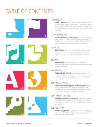 Spredfast Social Business Textbook 2
40
3 History
Social Listening: Learn how concerted listening efforts
focused on the people, conversations, and relevant activity
about your brand can yield valuable insights to understand
past events, inform current decisions, and improve future
outcomes.
7 Government
Social Organization & Governance: Learn how to combat
brand anarchy by defining internal structure and ensuring
the right rules and guidance are in place to protect both the
brand itself and the people behind the social activity.
13 Music
Orchestration: Learn how to orchestrate multiple people
having multiple conversations across multiple accounts on
behalf of your brand by implementing workflows, approval
paths, and coordinated content distribution.
18 Math
Measurement: Learn how to embrace social media
measurement to perform a goal-oriented analysis of your social
program performance.
24 English
Creating Social Content: Learn how to create and curate
great content for social distribution and how to converse with
customers in ways that create value for your network and
achieve social business objectives.
29 Social Studies
Segmentation and Targeting Social Audiences: Learn
how to segment audiences based on demographic and
technographic data provided by social networks and how to
target tailored messages to individual segments.
34 Student Council
Social Engagement & Community: Learn how to create
meaningful experiences on social channels that engage
your audiences, inspire action, and build brand awareness
and loyalty.
40 Chemistry
Paid/Owned/Earned: Learn how to combine owned assets
with earned audience interactions and paid advertising to
optimize social business efforts.
3 7
13 18
24 29
34
Table of contents:
Volume I First Edition
 