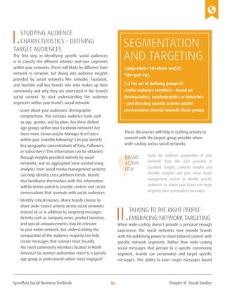 Spredfast Social Business Textbook 30
I.Studying audience
characteristics - defining
target audiences
The first step in identifying specific social audiences
is to classify the different interest and user segments
within your networks. These will likely be different from
network to network, but diving into audience insights
provided by social networks like LinkedIn, Facebook,
and YouTube will key brands into who makes up their
community and why they are interested in the brand’s
social content. To start understanding the audience
segments within your brand’s social network:
•	Learn about your audiences’ demographic
compositions. This includes audience traits such
as age, gender, and location. Are there distinct
age groups within your Facebook network? Are
there more Senior and/or Manager level users
within your LinkedIn following? Can you identify
key geographic concentrations of Fans, Followers,
or Subscribers? This information can be obtained
through insights provided natively by social
networks, and an aggregated view created using
analytics from social media management systems
can help identify cross platform trends. Brands
that familiarize themselves with this information
will be better suited to provide content and create
conversations that resonate with social audiences.
•	Identify critical masses. Many brands choose to
share wide-casted activity across social networks
instead of, or in addition to, targeting messages.
Activity such as company news, product launches,
and special announcements may be relevant
to your entire network, but understanding the
composition of the audience majority can help
create messages that connect most broadly.
Are most community members located in North
America? Do women outnumber men? Is a specific
age group or professional cohort most engaged?
These discoveries will help in crafting activity to
connect with the largest group possible when
wide-casting across social networks.
Study the audience composition of your
networks from the data provided in
Facebook Insights, LinkedIn Insights and
YouTube analytics and your social media
management system to identify specific
audiences to whom your brand can begin
targeting more personalized messages.
II.Talking to the right people -
Embracing network targeting
When wide-casting doesn’t provide a personal enough
experience, the social networks now provide brands
with the publishing power to share tailored content with
specific network segments. Rather than wide-casting
social messages that pertain to a specific community
segment, brands can personalize and target specific
messages. This ability to laser target messages based
Brand
Action
Item
Segmentation
and Targeting
(v.) The act of defining groups of
similar audience members – based on
demographics, psychographics or behaviors
– and directing specific activity and/or
conversations directly towards these groups
seg-mən-’tā-shən ən(d)
’tär-gət-iŋ
Chapter VI Social Studies
 