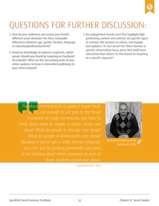 Spredfast Social Business Textbook 32
1.	How do your audiences vary across your brand’s
different social channels? Are there noticeable
differences between age, gender, location, language,
or education/professional level?
2.	Based on knowledge of audience segments, which
groups should your brand be targeting on Facebook?
On LinkedIn? What are the overarching traits of your
entire audience to keep in mind when publishing to
your entire network?
3.	Do engagement trends exist that highlight high
performing content and activity? Do specific types
of content, like pictures or videos, out-engage
text updates? Or vice versa? Are there themes or
specific conversation focus areas that yield more
interaction than others? Is this based on targeting
to a specific segment?
Questions for further discussion:
The place where [social is] going is hyper local.
So, it’s not enough to just post to the broad
Facebook fan page community, you have to
think about what do people in Austin, Texas care
about? What do people in Chicago care about?
What do people in Minneapolis care about?
Because if you’ve got a really diverse customer,
you can’t just be posting generically, you have
to be thinking about what customers in each of
those markets would care about.
– Chuck Hemann , WCG
Social Brands Chime in: Social
Business in 5 Years
Chapter VI Social Studies
 