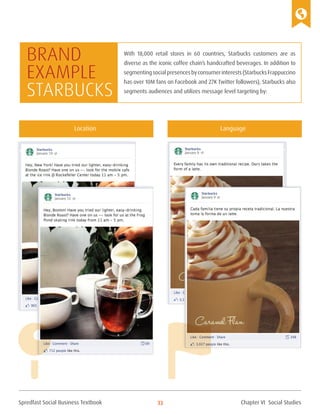Spredfast Social Business Textbook 33
With 18,000 retail stores in 60 countries, Starbucks customers are as
diverse as the iconic coffee chain’s handcrafted beverages. In addition to
segmentingsocialpresencesbyconsumerinterests(StarbucksFrappuccino
has over 10M fans on Facebook and 27K Twitter followers), Starbucks also
segments audiences and utilizes message level targeting by:
Brand
example
starbucks
Location Language
Chapter VI Social Studies
 