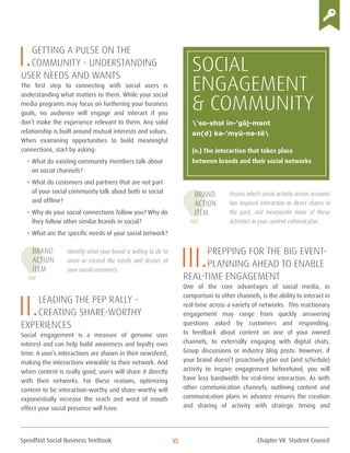 Spredfast Social Business Textbook 35
I.Getting a pulse on the
community - Understanding
user needs and wants
The first step to connecting with social users is
understanding what matters to them. While your social
media programs may focus on furthering your business
goals, no audience will engage and interact if you
don’t make the experience relevant to them. Any solid
relationship is built around mutual interests and values.
When examining opportunities to build meaningful
connections, start by asking:
•	What do existing community members talk about
on social channels?
•	What do customers and partners that are not part
of your social community talk about both in social
and offline?
•	Why do your social connections follow you? Why do
they follow other similar brands in social?
•	What are the specific needs of your social network?
Identify what your brand is willing to do to
meet or exceed the needs and desires of
your social customers.
II.Leading the Pep Rally -
Creating share-worthy
experiences
Social engagement is a measure of genuine user
interest and can help build awareness and loyalty over
time. A user’s interactions are shown in their newsfeed,
making the interactions viewable to their network. And
when content is really good, users will share it directly
with their networks. For these reasons, optimizing
content to be interaction-worthy and share-worthy will
exponentially increase the reach and word of mouth
effect your social presence will have.
Assess which social activity across accounts
has inspired interaction or direct shares in
the past, and incorporate more of these
activities in your content editorial plan.
III.Prepping for the big event-
Planning ahead to enable
real-time engagement
One of the core advantages of social media, in
comparison to other channels, is the ability to interact in
real-time across a variety of networks. This reactionary
engagement may range from quickly answering
questions asked by customers and responding,
to feedback about content on one of your owned
channels, to externally engaging with digital chats,
Group discussions or industry blog posts. However, if
your brand doesn’t proactively plan out (and schedule)
activity to inspire engagement beforehand, you will
have less bandwidth for real-time interaction. As with
other communication channels, outlining content and
communication plans in advance ensures the creation
and sharing of activity with strategic timing and
SOCIAL
Engagement
& Community
(n.) The interaction that takes place
between brands and their social networks
’so-shəl in-’gāj-mənt
ən(d) kə-’myü-nə-tē
Brand
Action
Item
Brand
Action
Item
Chapter VII Student Council
 