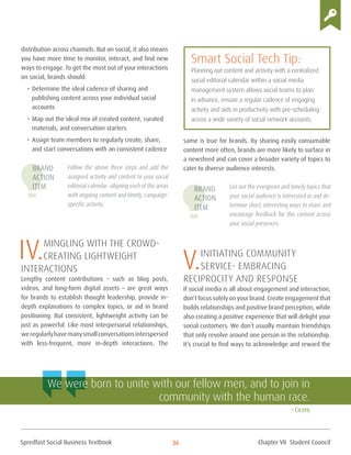 Spredfast Social Business Textbook 36
distribution across channels. But on social, it also means
you have more time to monitor, interact, and find new
ways to engage. To get the most out of your interactions
on social, brands should:
•	Determine the ideal cadence of sharing and
publishing content across your individual social
accounts
•	Map out the ideal mix of created content, curated
materials, and conversation starters
•	Assign team members to regularly create, share,
and start conversations with an consistent cadence
Follow the above three steps and add the
assigned activity and content to your social
editorial calendar –aligning each of the areas
with ongoing content and timely, campaign-
specific activity.
IV.Mingling with the crowd-
Creating Lightweight
Interactions
Lengthy content contributions – such as blog posts,
videos, and long-form digital assets – are great ways
for brands to establish thought leadership, provide in-
depth explanations to complex topics, or aid in brand
positioning. But consistent, lightweight activity can be
just as powerful. Like most interpersonal relationships,
weregularlyhavemanysmallconversationsinterspersed
with less-frequent, more in-depth interactions. The
same is true for brands. By sharing easily consumable
content more often, brands are more likely to surface in
a newsfeed and can cover a broader variety of topics to
cater to diverse audience interests.
List out the evergreen and timely topics that
your social audience is interested in and de-
termine short, interesting ways to share and
encourage feedback for this content across
your social presences.
V.initiating community
service- Embracing
reciprocity and Response
If social media is all about engagement and interaction,
don’t focus solely on your brand. Create engagement that
builds relationships and positive brand perception, while
also creating a positive experience that will delight your
social customers. We don’t usually maintain friendships
that only revolve around one person in the relationship.
It’s crucial to find ways to acknowledge and reward the
Smart Social Tech Tip:
Planning out content and activity with a centralized
social editorial calendar within a social media
management system allows social teams to plan
in advance, ensure a regular cadence of engaging
activity and aids in productivity with pre-scheduling
across a wide variety of social network accounts.
We were born to unite with our fellow men, and to join in
community with the human race.
– Cicero
Brand
Action
Item Brand
Action
Item
Chapter VII Student Council
 