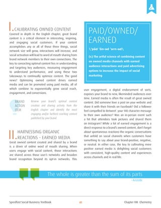 Spredfast Social Business Textbook 41
I.Calibrating owned content
Covered in depth in the English chapter, great brand
content is a critical element in interesting, inspiring,
and engaging social customers. If your content
accomplishes any or all of those three things, social
network size will grow, interactions will increase, and
social activation will lead to word of mouth sharing from
brand network members to their own connections. The
key to concocting optimal content lies in understanding
and targeting key audiences, measuring engagement
to understand performance, and using these two
takeaways to continually optimize content. The good
news? Optimizing owned content drives earned
media and can be promoted using paid media, all of
which combine to exponentially grow social reach,
engagement, and conversions.
Review your brand’s optimal content
creation and sharing activity from the
English chapter and identify the most
engaging and/or furthest reaching content
published by your brand.
II.Harnessing Organic
Reactions - earned media
Great owned content created and shared by a brand
is a driver of online word of mouth sharing. When
users engage with social content, those interactions
are shared across those user’s networks and broaden
brand recognition beyond its opt-in networks. This
user engagement, a digital endorsement of sorts,
exposes your brand to new, likeminded audiences over
time. Earned media is often the result of great owned
content. Did someone love a post on your website and
share it with their friends on Facebook? Did a follower
feel compelled to Retweet your 140 character message
to their own audience? Was an in-person event such
a hit that attendees took pictures and shared them
on Instagram? While a lot of earned engagement is a
direct response to a brand’s owned content, don’t forget
about spontaneous reactions–the organic conversations
that unfold on social channels when customers have
something to say about your brand–positive, negative,
or neutral. In either case, the key to cultivating more
positive earned media is delighting social customers
with consistent, high–quality content and experiences
across channels and in real life.
PAID/OWNED/
EARNED
(v.) The artful science of combining content
on owned media channels with earned
audience interactions and paid advertising
options to increase the impact of social
marketing
’pād ’ōn-əd ’ərn-əd
Brand
Action
Item
The whole is greater than the sum of its parts
– Aristotle
Chapter VIII Chemistry
 