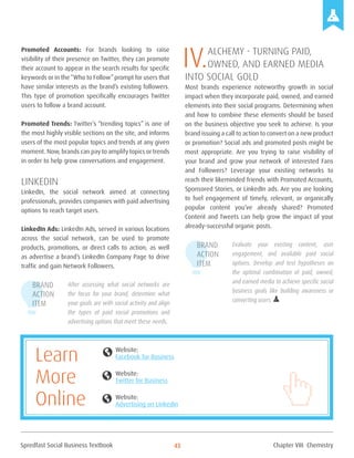 Spredfast Social Business Textbook 43
Promoted Accounts: For brands looking to raise
visibility of their presence on Twitter, they can promote
their account to appear in the search results for specific
keywords or in the“Who to Follow”prompt for users that
have similar interests as the brand’s existing followers.
This type of promotion specifically encourages Twitter
users to follow a brand account.
Promoted Trends: Twitter’s “trending topics” is one of
the most highly visible sections on the site, and informs
users of the most popular topics and trends at any given
moment. Now, brands can pay to amplify topics or trends
in order to help grow conversations and engagement.
LinkedIn
LinkedIn, the social network aimed at connecting
professionals, provides companies with paid advertising
options to reach target users.
LinkedIn Ads: LinkedIn Ads, served in various locations
across the social network, can be used to promote
products, promotions, or direct calls to action, as well
as advertise a brand’s LinkedIn Company Page to drive
traffic and gain Network Followers.
After assessing what social networks are
the focus for your brand, determine what
your goals are with social activity and align
the types of paid social promotions and
advertising options that meet these needs.
IV.Alchemy - Turning Paid,
Owned, and Earned Media
into Social Gold
Most brands experience noteworthy growth in social
impact when they incorporate paid, owned, and earned
elements into their social programs. Determining when
and how to combine these elements should be based
on the business objective you seek to achieve. Is your
brand issuing a call to action to convert on a new product
or promotion? Social ads and promoted posts might be
most appropriate. Are you trying to raise visibility of
your brand and grow your network of interested Fans
and Followers? Leverage your existing networks to
reach their likeminded friends with Promoted Accounts,
Sponsored Stories, or LinkedIn ads. Are you are looking
to fuel engagement of timely, relevant, or organically
popular content you’ve already shared? Promoted
Content and Tweets can help grow the impact of your
already-successful organic posts.
Evaluate your existing content, user
engagement, and available paid social
options. Develop and test hypotheses on
the optimal combination of paid, owned,
and earned media to achieve specific social
business goals like building awareness or
converting users.
Brand
Action
Item
Brand
Action
Item
Website:
Facebook for Business
Website:
Twitter for Business
Website:
Advertising on LinkedIn
globe
globe
globe
Learn
More
Online
Chapter VIII Chemistry
 
