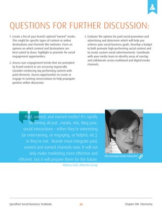 Spredfast Social Business Textbook 44
1.	Create a list of your brand’s optimal “owned” media.
This might be specific types of content or online
destinations and channels like websites. Form an
opinion on which content and destinations are
best suited to share, highlight or promote for social
engagement opportunities.
2.	Assess user engagement trends that are prompted
by brand content or are occurring organically.
Consider reinforcing top performing content with
paid elements. Assess opportunities to create or
engage in existing conversations to help propagate
positive online discussion.
3.	Evaluate the options for paid social promotion and
advertising and determine which will help you
achieve your social business goals. Develop a budget
to both promote high-performing social content and
to create custom social advertisements. Coordinate
with your media team to identify areas of overlap
and collaborate across traditional and digital media
channels.
Questions for further discussion:
Paid, owned, and earned media? It’s rapidly
becoming all just…media. Ads, blog post,
social interactions – either they’re interesting
(or entertaining, or engaging, or helpful, etc.),
or they’re not. Brands must integrate paid,
owned and earned channels now. It will not
only make marketing more effective and
efficient, but it will prepare them for the future.
– Rebecca Lieb, Altimeter Group
The Converged Media Imperative
Chapter VIII Chemistry
 