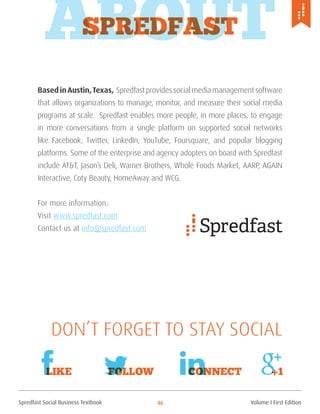 Spredfast Social Business Textbook 46
ABOUTSpredfast
BasedinAustin,Texas, Spredfast provides social media management software
that allows organizations to manage, monitor, and measure their social media
programs at scale. Spredfast enables more people, in more places, to engage
in more conversations from a single platform on supported social networks
like Facebook, Twitter, LinkedIn, YouTube, Foursquare, and popular blogging
platforms. Some of the enterprise and agency adopters on board with Spredfast
include AT&T, Jason’s Deli, Warner Brothers, Whole Foods Market, AARP, AGAIN
Interactive, Coty Beauty, HomeAway and WCG.
For more information:
Visit www.spredfast.com
Contact us at info@spredfast.com
Like Follow Connect +1
Don’t forget to Stay Social
Volume I First Edition
 
