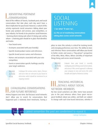 Spredfast Social Business Textbook 4
I.Identifying pertinent
conversations
Most of the millions of Tweets, Facebook posts and social
conversations that take place each day won’t have a
direct implication foryour brand. However, a subset of this
activity represents social consumers talking about your
brand, your products and services, your competitors, or
your industry. For brands to be proactive social historians
– learning what is being said, when it’s being said, and by
whom – a listening plan should be in place that identifies
and tracks:
•	Your brand name
•	Acronyms associated with your brand(s)
•	Specific brand product names and references
•	Specific brand service names and references
•	Names and acronyms associated with your core
competitors
•	Event or conversation specific hashtags used by
your target audiences
Catalogue the various names, topics, themes
and users that are relevant to your brand to
determine which should be monitored in an
ongoing manner.
II.Cataloguing conversations
for future reference
History happens over time. But because social networks
don’t allow you to search for conversations that
happened past a relatively short timeframe, having a
place to store this activity is critical for tracking trends
and emerging preferences over time. The ability to store
and reference these conversations will allow your brand
to better create and assess a “big picture” perspective
of the Who, What, When, Where and Why of important
things being said across social channels.
Evaluate how your brand is currently
cataloguingandarchivingsocialconversations,
and assess if this current approach is allowing
your company to view and access the entire
breadth and depth of historical activity.
III.Tracking historical
Details about Social 		
Network Members
No two social customers are alike. Some have praised
you in the past whereas others have given not-so-
great feedback about you online, and both are subject
to change with each new brand interaction, whether it
Brand
Action
Item
Brand
Action
Item
Those who cannot remember the past are condemned to repeat it.
– George Santayana
Social
Listening
(v.) The act of monitoring conversations
taking place across social networks
’so-shəl ’li-sən-iŋ
Chapter I History
 