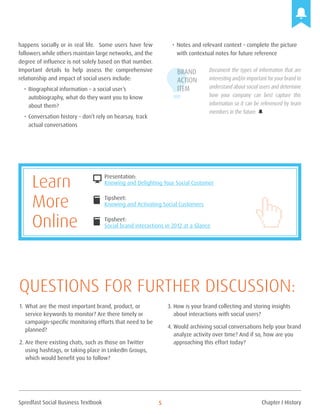Spredfast Social Business Textbook 5
happens socially or in real life. Some users have few
followers while others maintain large networks, and the
degree of influence is not solely based on that number.
Important details to help assess the comprehensive
relationship and impact of social users include:
•	Biographical information – a social user’s
autobiography, what do they want you to know
about them?
•	Conversation history – don’t rely on hearsay, track
actual conversations
•	Notes and relevant context – complete the picture
with contextual notes for future reference
Document the types of information that are
interesting and/or important foryour brand to
understand about social users and determine
how your company can best capture this
information so it can be referenced by team
members in the future.
Brand
Action
Item
Presentation:
Knowing and Delighting Your Social Customer
Tipsheet:
Knowing and Activating Social Customers
Tipsheet:
Social brand interactions in 2012 at a Glance
DESKTOP
book
book
Learn
More
Online
1.	What are the most important brand, product, or
service keywords to monitor? Are there timely or
campaign-specific monitoring efforts that need to be
planned?
2.	Are there existing chats, such as those on Twitter
using hashtags, or taking place in LinkedIn Groups,
which would benefit you to follow?
3.	How is your brand collecting and storing insights
about interactions with social users?
4.	Would archiving social conversations help your brand
analyze activity over time? And if so, how are you
approaching this effort today?
Questions for further discussion:
Chapter I History
 