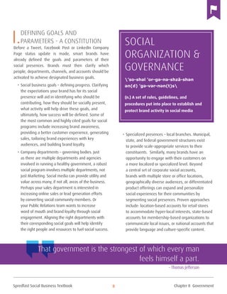 Spredfast Social Business Textbook 8
I.Defining goals and
parameters - a Constitution
Before a Tweet, Facebook Post or LinkedIn Company
Page status update is made, smart brands have
already defined the goals and parameters of their
social presences. Brands must then clarify which
people, departments, channels, and accounts should be
activated to achieve designated business goals.
•	Social business goals – defining progress. Clarifying
the expectations your brand has for its social
presence will aid in identifying who should be
contributing, how they should be socially present,
what activity will help drive these goals, and
ultimately, how success will be defined. Some of
the most common and highly cited goals for social
programs include increasing brand awareness,
providing a better customer experience, generating
sales, tailoring brand experiences with key
audiences, and building brand loyalty.
•	Company departments – governing bodies. Just
as there are multiple departments and agencies
involved in running a healthy government, a robust
social program involves multiple departments, not
just Marketing. Social media can provide utility and
value across many, if not all, areas of the business.
Perhaps your sales department is interested in
increasing online sales or lead generation efforts
by converting social community members. Or
your Public Relations team wants to increase
word of mouth and brand loyalty through social
engagement. Aligning the right departments with
their corresponding social goals will help identify
the right people and resources to fuel social success.
•	Specialized presences – local branches. Municipal,
state, and federal government structures exist
to provide scale-appropriate services to their
constituents. Similarly, many brands have an
opportunity to engage with their customers on
a more localized or specialized level. Beyond
a central set of corporate social accounts,
brands with multiple store or office locations,
geographically diverse audiences, or differentiated
product offerings can expand and personalize
social experiences for their communities by
segmenting social presences. Proven approaches
include: location-based accounts for retail stores
to accommodate hyper-local interests, state-based
accounts for membership-based organizations to
communicate local issues, or national accounts that
provide language and culture-specific content.
Social
Organization &
Governance
(n.) A set of rules, guidelines, and
procedures put into place to establish and
protect brand activity in social media
’so-shəl ’or-gə-nə-shzā-shən
ən(d) ’gə-vər-nən(t)s
That government is the strongest of which every man
feels himself a part.
– Thomas Jefferson
Chapter II Government
 