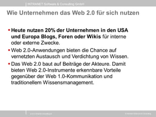 INTRANET Software & Consulting GmbH


Wie Unternehmen das Web 2.0 für sich nutzen

 Heute nutzen 20% der Unternehmen in den USA
  und Europa Blogs, Foren oder Wikis für interne
  oder externe Zwecke.
 Web 2.0-Anwendungen bieten die Chance auf
  vernetzten Austausch und Verdichtung von Wissen.
 Das Web 2.0 baut auf Beiträge der Akteure. Damit
  bieten Web 2.0-Instrumente erkennbare Vorteile
  gegenüber der Web 1.0-Kommunikation und
  traditionellem Wissensmanagement.




         w w w .intranet-consulting.at          © Intranet Softw are & Consulting
 