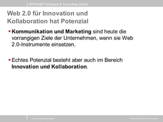 INTRANET Software & Consulting GmbH


Web 2.0 für Innovation und
Kollaboration hat Potenzial
 Kommunikation und Marketing sind heute die
  vorrangigen Ziele der Unternehmen, wenn sie Web
  2.0-Instrumente einsetzen.

 Echtes Potenzial besteht aber auch im Bereich
  Innovation und Kollaboration.




         w w w .intranet-consulting.at            © Intranet Softw are & Consulting
 