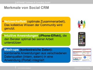 INTRANET Software & Consulting GmbH


 Merkmale von Social CRM


 Netzwerkeffekt (optimale Zusammenarbeit).
  Das kollektive Wissen der Community wird
  genutzt.

 Intuitive Anwendungen (iPhone-Effekt), die
  den Berater optimal bei seiner Arbeit
  unterstützen

 Mash-ups (kontextreiche Daten):
  kombinierte Anwendungen aus verschiedenen
  Datenquellen (intern, extern) in eine
  Anwendung (Portal) integriert

          w w w .intranet-consulting.at        © Intranet Softw are & Consulting
 