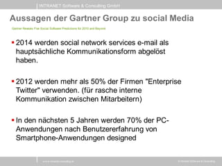 INTRANET Software & Consulting GmbH


Aussagen der Gartner Group zu social Media
Gartner Reveals Five Social Software Predictions for 2010 and Beyond




 2014 werden social network services e-mail als
  hauptsächliche Kommunikationsform abgelöst
  haben.

 2012 werden mehr als 50% der Firmen "Enterprise
  Twitter" verwenden. (für rasche interne
  Kommunikation zwischen Mitarbeitern)

 In den nächsten 5 Jahren werden 70% der PC-
  Anwendungen nach Benutzererfahrung von
  Smartphone-Anwendungen designed

                      w w w .intranet-consulting.at                    © Intranet Softw are & Consulting
 