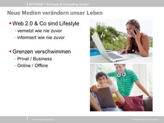 INTRANET Software & Consulting GmbH

Neue Medien verändern unser Leben
 Web 2.0 & Co sind Lifestyle
  - vernetzt wie nie zuvor
  - informiert wie nie zuvor


 Grenzen verschwimmen
  - Privat / Business
  - Online / Offline




           w w w .intranet-consulting.at       © Intranet Softw are & Consulting
 