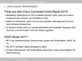 INTRANET Software & Consulting GmbH

… und unsere Arbeitswelt
Facts aus dem Cisco Connected World Report 2010*
 Blackberry, Netbooks& Co: 60 % weltweit glauben nicht, dass sie im Büro
  anwesend sein müssen, um produktiv zu sein.
 Selbst zu bestimmen, wann und wo man arbeitet, überwiegt den Wunsch
  nach höherem Einkommen.
 41 Prozent dürfen nicht auf soziale Netzwerke wie Facebook, Myspace oder
  YouTube und 35 Prozent nicht auf Twitter zugreifen.


WKÖ Studie 2011**
 48 % der österreichischen Unternehmen setzen auf Social Media. (2010: 39
  %)
 Nur 25 % verfolgen dabei strategische Ziele.
 2/3 der Unternehmen, die Social Media verwenden, haben keine Regeln für
  deren Nutzung.

            w w w .intranet-consulting.at                       © Intranet Softw are & Consulting
 