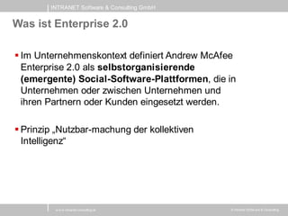 INTRANET Software & Consulting GmbH


Was ist Enterprise 2.0

 Im Unternehmenskontext definiert Andrew McAfee
  Enterprise 2.0 als selbstorganisierende
  (emergente) Social-Software-Plattformen, die in
  Unternehmen oder zwischen Unternehmen und
  ihren Partnern oder Kunden eingesetzt werden.

 Prinzip „Nutzbar-machung der kollektiven
  Intelligenz“




         w w w .intranet-consulting.at         © Intranet Softw are & Consulting
 