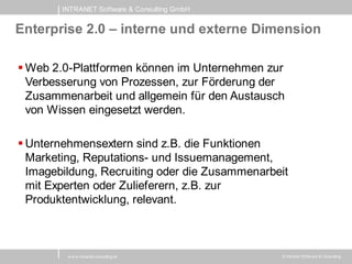 INTRANET Software & Consulting GmbH


Enterprise 2.0 – interne und externe Dimension

 Web 2.0-Plattformen können im Unternehmen zur
  Verbesserung von Prozessen, zur Förderung der
  Zusammenarbeit und allgemein für den Austausch
  von Wissen eingesetzt werden.

 Unternehmensextern sind z.B. die Funktionen
  Marketing, Reputations- und Issuemanagement,
  Imagebildung, Recruiting oder die Zusammenarbeit
  mit Experten oder Zulieferern, z.B. zur
  Produktentwicklung, relevant.



         w w w .intranet-consulting.at          © Intranet Softw are & Consulting
 
