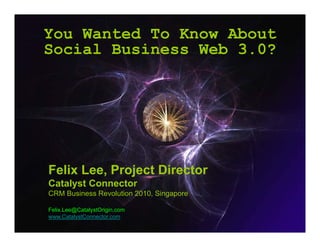 You Wanted To Know About
Social Business W b 3 0?
S i l B i       Web 3.0?




Felix Lee Project Director
      Lee,
Catalyst Connector
CRM Business Revolution 2010, Singapore

Felix.Lee@CatalystOrigin.com
www.CatalystConnector.com
                               Felix.Lee@CatalystOrigin.com
 
