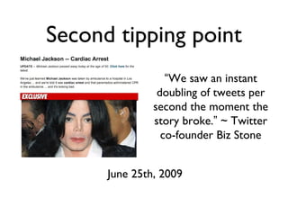 Second tipping point
June 25th, 2009
“We saw an instant
doubling of tweets per
second the moment the
story broke.” ~ Twitter
co-founder Biz Stone
 