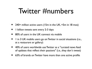 Twitter #numbers
• 240+ million active users (15m in the UK, +5m in 18 mos)
• 1 billion tweets sent every 2-3 days
• 80% of users in the UK connect via mobile
• 1 in 3 UK mobile users go on Twitter in social situations (i.e.,
at a restaurant or gallery)
• 40% of users worldwide useTwitter as a "curated news feed
of updates that reflect their passions" (i.e., they don’t tweet)
• 63% of brands onTwitter have more than one active profile
 