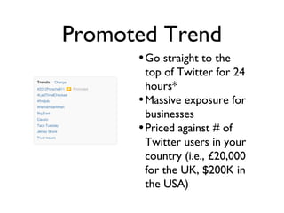 Promoted Trend
•Go straight to the
top of Twitter for 24
hours*
•Massive exposure for
businesses
•Priced against # of
Twitter users in your
country (i.e., £20,000
for the UK, $200K in
the USA)
 